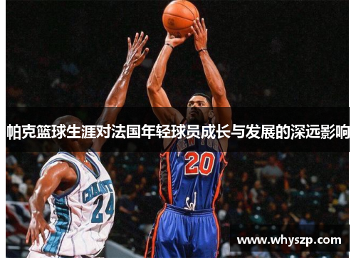 帕克篮球生涯对法国年轻球员成长与发展的深远影响 帕克篮球生涯对法国年轻球员成长与发展的深远影响